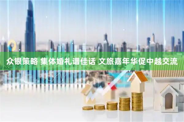 众银策略 集体婚礼谱佳话 文旅嘉年华促中越交流