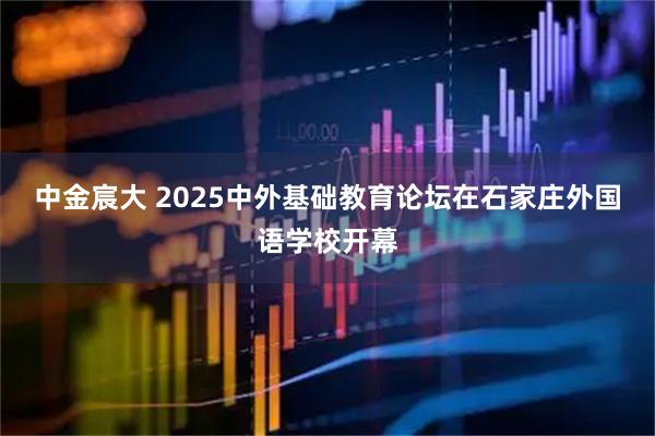 中金宸大 2025中外基础教育论坛在石家庄外国语学校开幕