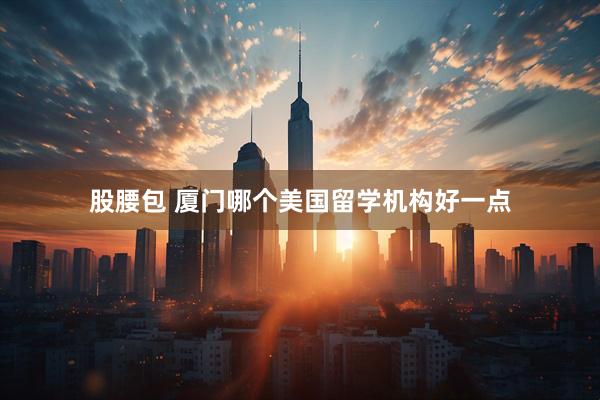 股腰包 厦门哪个美国留学机构好一点