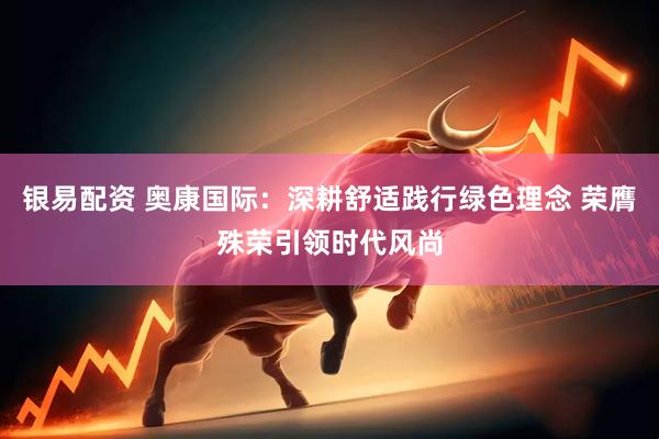 银易配资 奥康国际：深耕舒适践行绿色理念 荣膺殊荣引领时代风尚