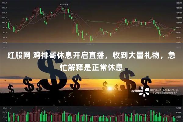 红股网 鸡排哥休息开启直播，收到大量礼物，急忙解释是正常休息