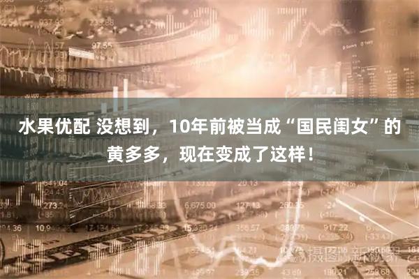 水果优配 没想到，10年前被当成“国民闺女”的黄多多，现在变成了这样！