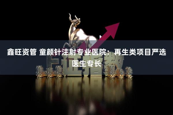 鑫旺资管 童颜针注射专业医院：再生类项目严选医生专长