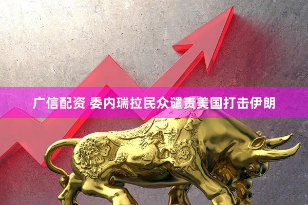广信配资 委内瑞拉民众谴责美国打击伊朗