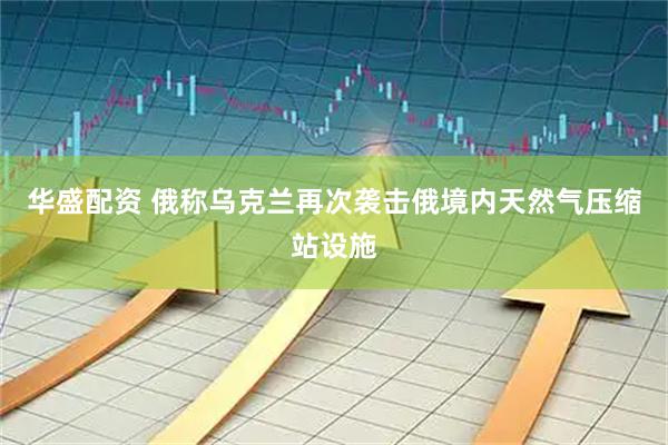 华盛配资 俄称乌克兰再次袭击俄境内天然气压缩站设施