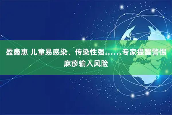 盈鑫惠 儿童易感染、传染性强……专家提醒警惕麻疹输入风险