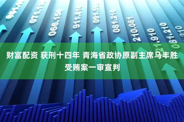 财富配资 获刑十四年 青海省政协原副主席马丰胜受贿案一审宣判
