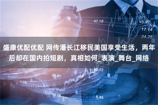 盛康优配优配 网传潘长江移民美国享受生活，两年后却在国内拍短剧，真相如何_表演_舞台_网络