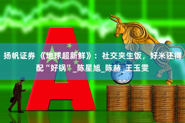 扬帆证券 《地球超新鲜》：社交夹生饭，好米还得配“好锅”_陈星旭_陈赫_王玉雯