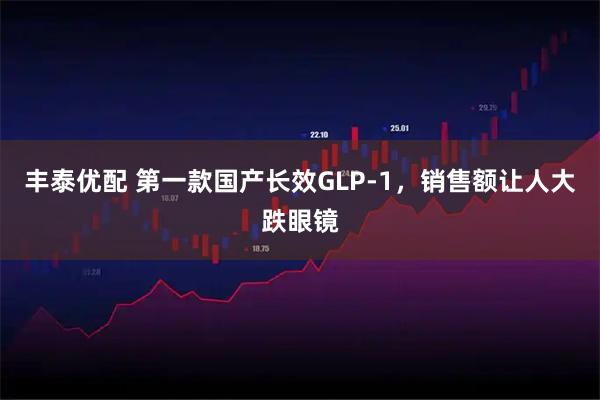 丰泰优配 第一款国产长效GLP-1，销售额让人大跌眼镜