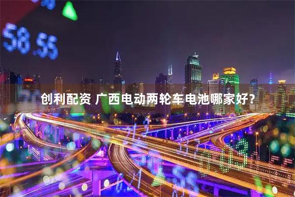 创利配资 广西电动两轮车电池哪家好？