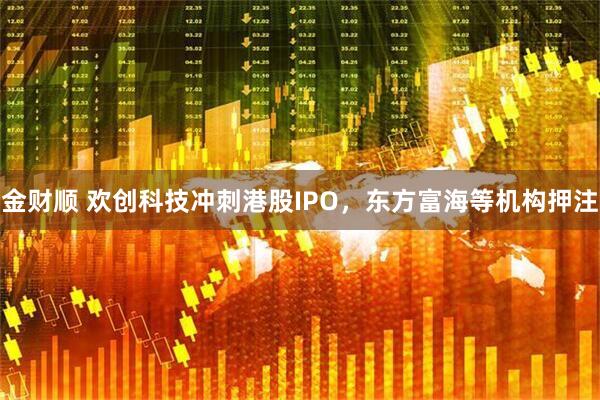 金财顺 欢创科技冲刺港股IPO，东方富海等机构押注