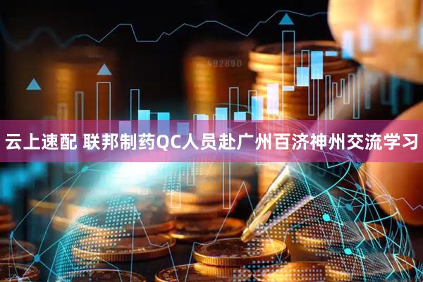 云上速配 联邦制药QC人员赴广州百济神州交流学习
