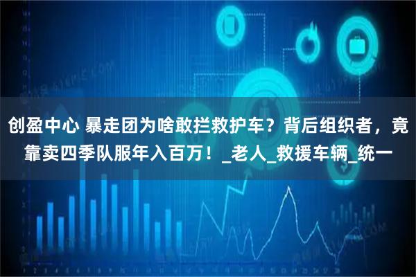 创盈中心 暴走团为啥敢拦救护车？背后组织者，竟靠卖四季队服年入百万！_老人_救援车辆_统一