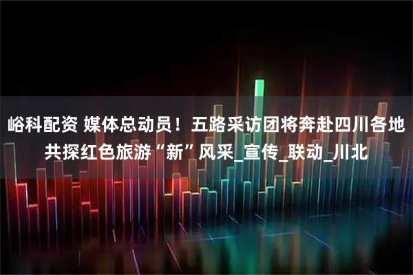 峪科配资 媒体总动员！五路采访团将奔赴四川各地共探红色旅游“新”风采_宣传_联动_川北