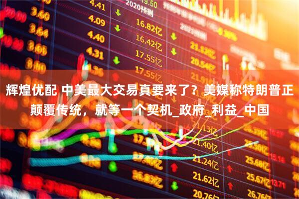 辉煌优配 中美最大交易真要来了？美媒称特朗普正颠覆传统，就等一个契机_政府_利益_中国