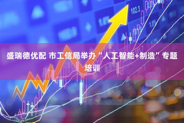 盛瑞德优配 市工信局举办“人工智能+制造”专题培训