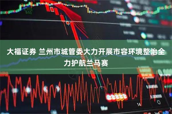 大福证券 兰州市城管委大力开展市容环境整治全力护航兰马赛