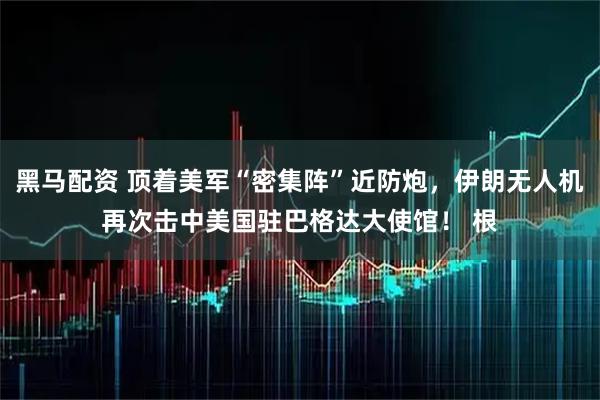 黑马配资 顶着美军“密集阵”近防炮，伊朗无人机再次击中美国驻巴格达大使馆！ 根