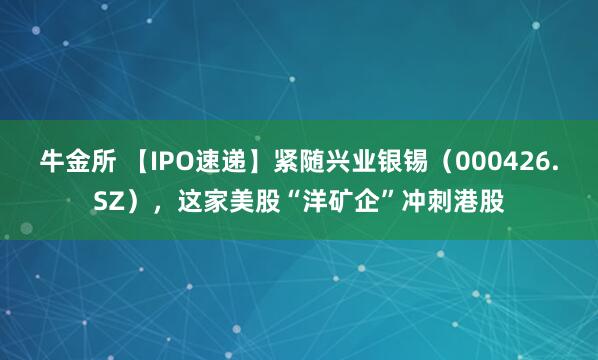 牛金所 【IPO速递】紧随兴业银锡（000426.SZ），这家美股“洋矿企”冲刺港股