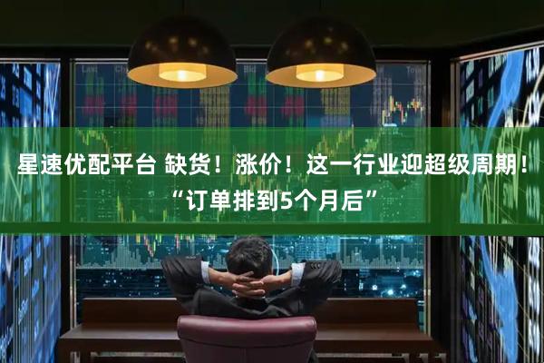星速优配平台 缺货！涨价！这一行业迎超级周期！“订单排到5个月后”