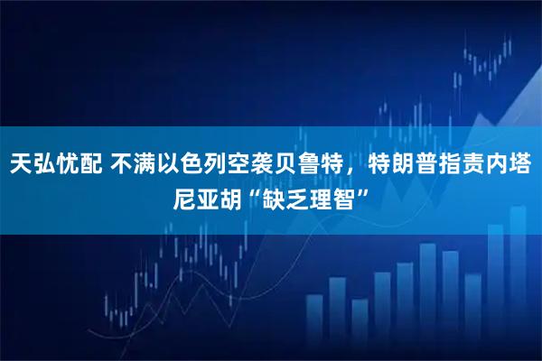 天弘忧配 不满以色列空袭贝鲁特，特朗普指责内塔尼亚胡“缺乏理智”