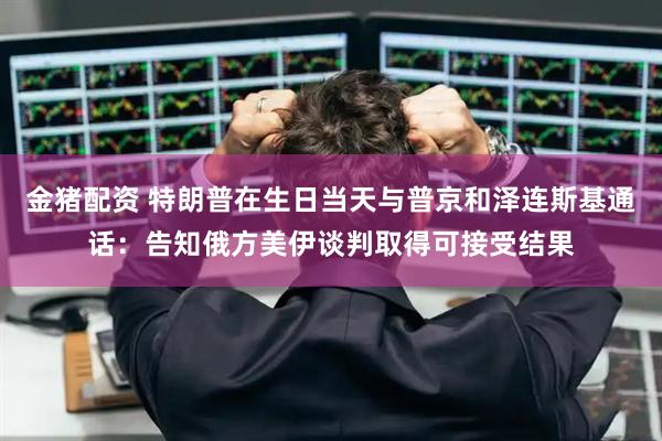 金猪配资 特朗普在生日当天与普京和泽连斯基通话：告知俄方美伊谈判取得可接受结果