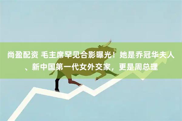 尚盈配资 毛主席罕见合影曝光！她是乔冠华夫人、新中国第一代女外交家，更是周总理