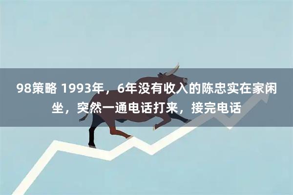 98策略 1993年，6年没有收入的陈忠实在家闲坐，突然一通电话打来，接完电话