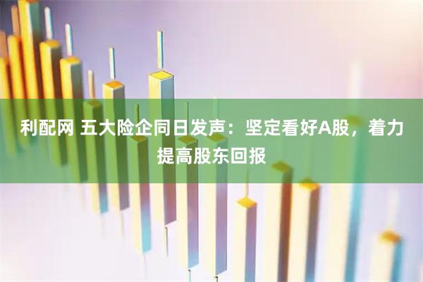 利配网 五大险企同日发声：坚定看好A股，着力提高股东回报