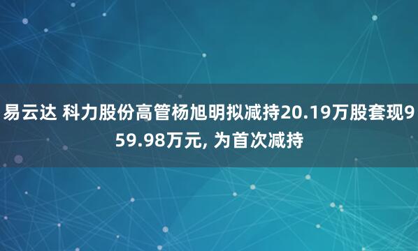 易云达 科力股份高管杨旭明拟减持20.19万股套现959.98万元, 为首次减持