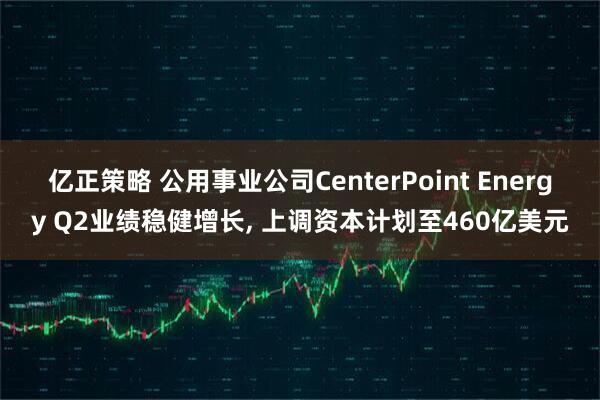 亿正策略 公用事业公司CenterPoint Energy Q2业绩稳健增长, 上调资本计划至460亿美元