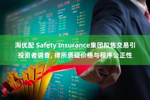 淘优配 Safety Insurance集团拟售交易引投资者调查, 律所质疑价格与程序公正性
